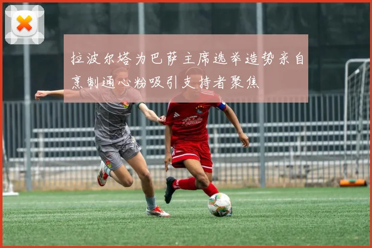 拉波尔塔为巴萨主席选举造势亲自烹制通心粉吸引支持者聚焦