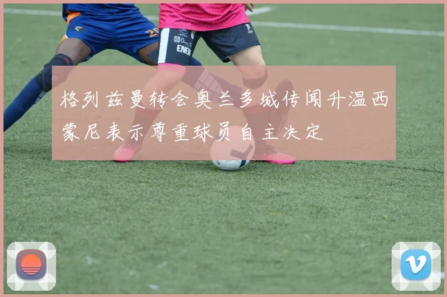 格列兹曼转会奥兰多城传闻升温西蒙尼表示尊重球员自主决定