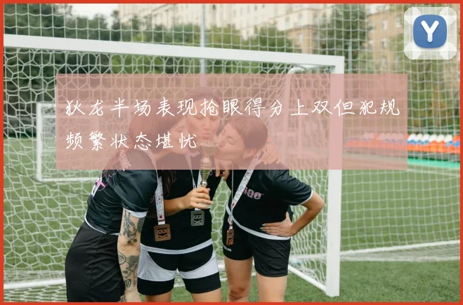 狄龙半场表现抢眼得分上双但犯规频繁状态堪忧