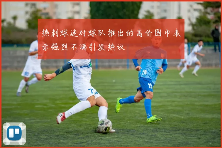 热刺球迷对球队推出的高价围巾表示强烈不满引发热议