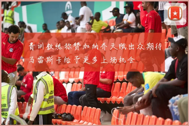 青训教练称赞加纳乔天赋出众期待马雷斯卡给予更多上场机会