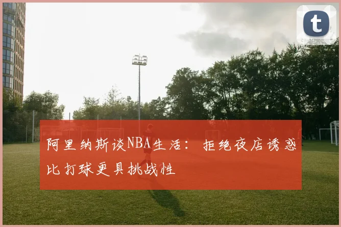 阿里纳斯谈NBA生活：拒绝夜店诱惑比打球更具挑战性